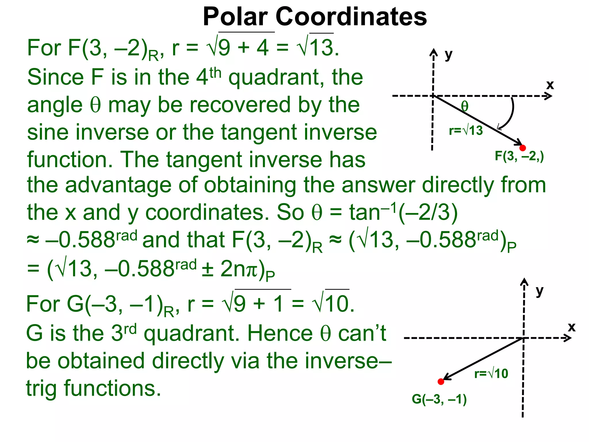 Polar Coordinates
For F(3, &ndash;2)R, r = 9 + 4 = &radic;13.
x
y
F(3, &ndash;2,)

r=&radic;13
Since F is in the 4th quadrant, the
angle  may be recovered by the
sine inverse or the tangent inverse
function. The tangent inverse has
= (&radic;13, &ndash;0.588rad &plusmn; 2n&pi;)P
the advantage of obtaining the answer directly from
the x and y coordinates. So  = tan&ndash;1(&ndash;2/3)
&asymp; &ndash;0.588rad and that F(3, &ndash;2)R &asymp; (&radic;13, &ndash;0.588rad)P
For G(&ndash;3, &ndash;1)R, r = 9 + 1 = &radic;10.
G is the 3rd quadrant. Hence  can&rsquo;t
be obtained directly via the inverse&ndash;
trig functions.
x
y
G(&ndash;3, &ndash;1)
r=&radic;10
 