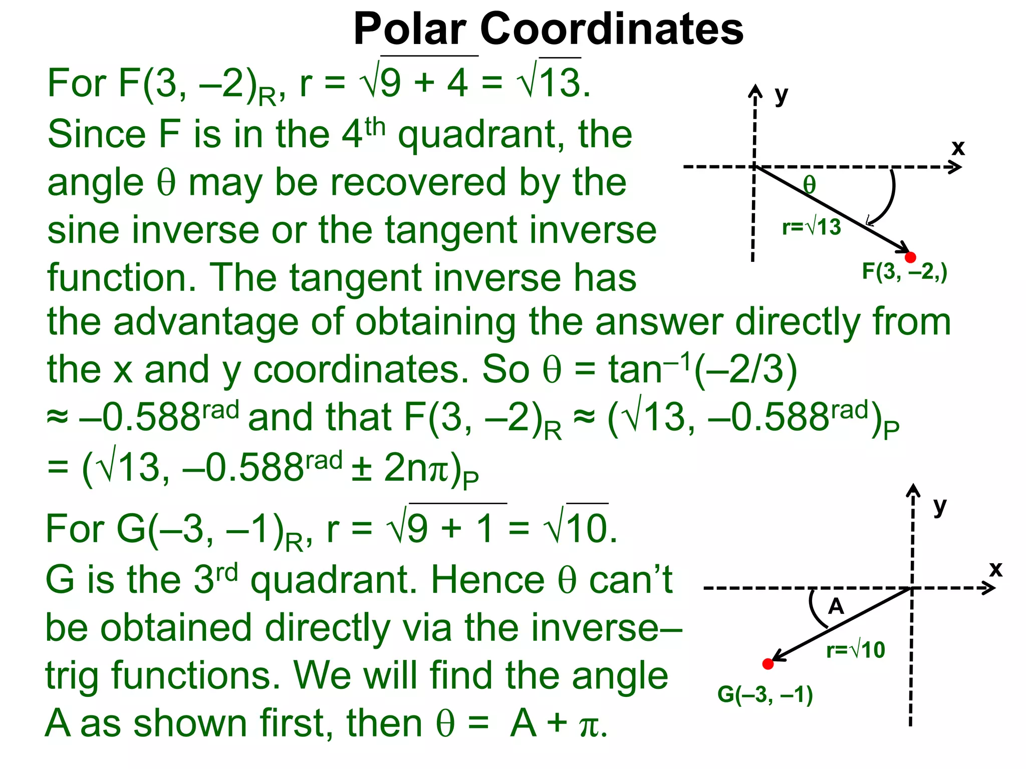 Polar Coordinates
For F(3, &ndash;2)R, r = 9 + 4 = &radic;13.
x
y
F(3, &ndash;2,)

r=&radic;13
Since F is in the 4th quadrant, the
angle  may be recovered by the
sine inverse or the tangent inverse
function. The tangent inverse has
= (&radic;13, &ndash;0.588rad &plusmn; 2n&pi;)P
the advantage of obtaining the answer directly from
the x and y coordinates. So  = tan&ndash;1(&ndash;2/3)
&asymp; &ndash;0.588rad and that F(3, &ndash;2)R &asymp; (&radic;13, &ndash;0.588rad)P
For G(&ndash;3, &ndash;1)R, r = 9 + 1 = &radic;10.
G is the 3rd quadrant. Hence  can&rsquo;t
be obtained directly via the inverse&ndash;
trig functions. We will find the angle
A as shown first, then  = A + &pi;.
x
y
G(&ndash;3, &ndash;1)
r=&radic;10
A
 