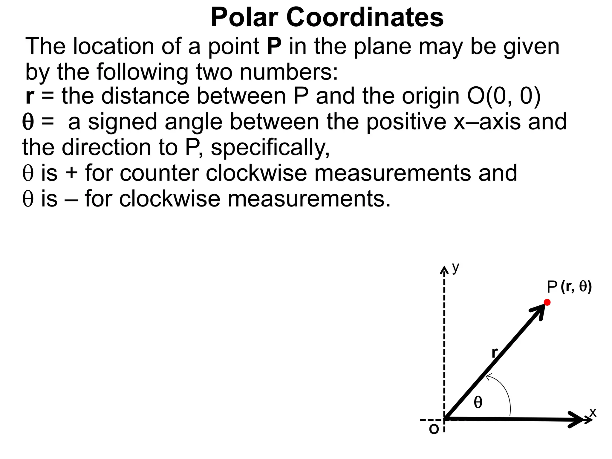 Polar Coordinates
r = the distance between P and the origin O(0, 0)
 = a signed angle between the positive x&ndash;axis and
the direction to P, specifically,
 is + for counter clockwise measurements and
 is &ndash; for clockwise measurements.
The location of a point P in the plane may be given
by the following two numbers:
P
x
(r, )

r
O
y
 