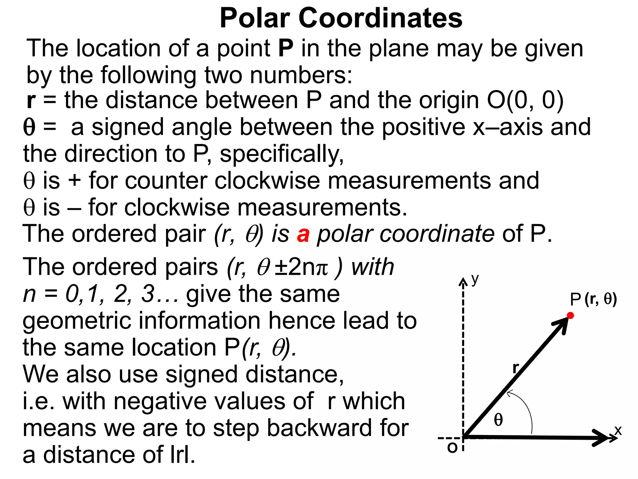 Polar Coordinates
r = the distance between P and the origin O(0, 0)
 = a signed angle between the positive x&ndash;axis and
the direction to P, specifically,
 is + for counter clockwise measurements and
 is &ndash; for clockwise measurements.
The location of a point P in the plane may be given
by the following two numbers:
The ordered pair (r, ) is a polar coordinate of P.
P
x
(r, )

r
The ordered pairs (r,  &plusmn;2n&pi; ) with
n = 0,1, 2, 3&hellip; give the same
geometric information hence lead to
the same location P(r, ).
We also use signed distance,
i.e. with negative values of r which
means we are to step backward for
a distance of lrl. O
y
 