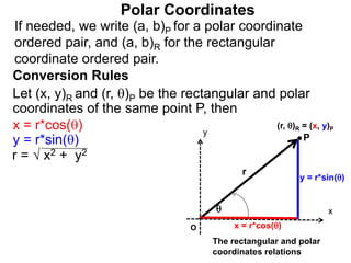 Polar Coordinates
Conversion Rules
Let (x, y)R and (r, )P be the rectangular and polar
coordinates of the same point P, then
P
x
y
(r, )R = (x, y)P

r
O x = r*cos()
y = r*sin()
The rectangular and polar
coordinates relations
x = r*cos()
y = r*sin()
r = √ x2 + y2
If needed, we write (a, b)P for a polar coordinate
ordered pair, and (a, b)R for the rectangular
coordinate ordered pair.
 