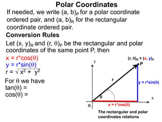 Polar Coordinates
Conversion Rules
Let (x, y)R and (r, )P be the rectangular and polar
coordinates of the same point P, then
P
x
y
(r, )R = (x, y)P

r
O x = r*cos()
y = r*sin()
The rectangular and polar
coordinates relations
x = r*cos()
y = r*sin()
r = √ x2 + y2
For  we have
tan() =
cos() =
If needed, we write (a, b)P for a polar coordinate
ordered pair, and (a, b)R for the rectangular
coordinate ordered pair.
 