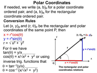 Polar Coordinates
Conversion Rules
Let (x, y)R and (r, )P be the rectangular and polar
coordinates of the same point P, then
P
x
y
(r, )R = (x, y)P

r
O x = r*cos()
y = r*sin()
The rectangular and polar
coordinates relations
x = r*cos()
y = r*sin()
r = √ x2 + y2
For  we have
 = tan–1(y/x)
 = cos–1 (x/√x2 + y2)
tan() = y/x
cos() = x/√x2 + y2
inverse trig. functions that
or using
If needed, we write (a, b)P for a polar coordinate
ordered pair, and (a, b)R for the rectangular
coordinate ordered pair.
 