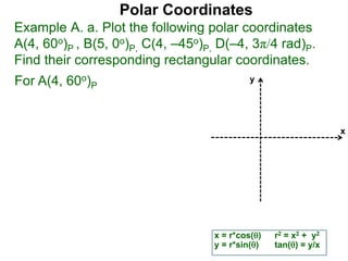 Polar Coordinates
Example A. a. Plot the following polar coordinates
A(4, 60o)P , B(5, 0o)P, C(4, –45o)P, D(–4, 3π/4 rad)P.
Find their corresponding rectangular coordinates.
x
y
x = r*cos()
y = r*sin()
r2 = x2 + y2
tan() = y/x
For A(4, 60o)P
 