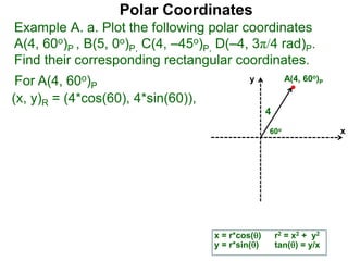 Polar Coordinates
Example A. a. Plot the following polar coordinates
A(4, 60o)P , B(5, 0o)P, C(4, –45o)P, D(–4, 3π/4 rad)P.
Find their corresponding rectangular coordinates.
For A(4, 60o)P
x = r*cos()
y = r*sin()
(x, y)R = (4*cos(60), 4*sin(60)),
r2 = x2 + y2
tan() = y/x
x
y
60o
4
A(4, 60o)P
 