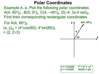 Polar Coordinates
Example A. a. Plot the following polar coordinates
A(4, 60o)P , B(5, 0o)P, C(4, –45o)P, D(–4, 3π/4 rad)P.
Find their corresponding rectangular coordinates.
For A(4, 60o)P
x = r*cos()
y = r*sin()
(x, y)R = (4*cos(60), 4*sin(60)),
= (2, 23)
r2 = x2 + y2
tan() = y/x
x
y
60o
4
A(4, 60o)P
 