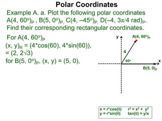 Polar Coordinates
Example A. a. Plot the following polar coordinates
A(4, 60o)P , B(5, 0o)P, C(4, –45o)P, D(–4, 3π/4 rad)P.
Find their corresponding rectangular coordinates.
For A(4, 60o)P
x = r*cos()
y = r*sin()
(x, y)R = (4*cos(60), 4*sin(60)),
= (2, 23)
for B(5, 0o)P, (x, y) = (5, 0),
r2 = x2 + y2
tan() = y/x
x
y
60o
4
A(4, 60o)P
B(5, 0)P
 
