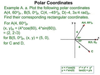 Polar Coordinates
Example A. a. Plot the following polar coordinates
A(4, 60o)P , B(5, 0o)P, C(4, –45o)P, D(–4, 3π/4 rad)P.
Find their corresponding rectangular coordinates.
x
y
60o
4
For A(4, 60o)P
x = r*cos()
y = r*sin()
(x, y)R = (4*cos(60), 4*sin(60)),
= (2, 23)
for B(5, 0o)P, (x, y) = (5, 0),
for C and D,
A(4, 60o)P
B(5, 0)P
4
r2 = x2 + y2
tan() = y/x
–45o
C
 