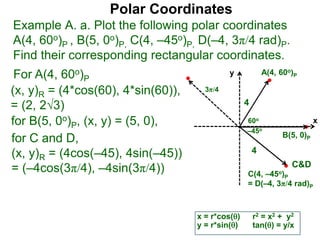 Polar Coordinates
Example A. a. Plot the following polar coordinates
A(4, 60o)P , B(5, 0o)P, C(4, –45o)P, D(–4, 3π/4 rad)P.
Find their corresponding rectangular coordinates.
x
y
60o
4
For A(4, 60o)P
x = r*cos()
y = r*sin()
(x, y)R = (4*cos(60), 4*sin(60)),
= (2, 23)
for B(5, 0o)P, (x, y) = (5, 0),
for C and D,
(x, y)R = (4cos(–45), 4sin(–45))
= (–4cos(3π/4), –4sin(3π/4))
A(4, 60o)P
B(5, 0)P
C(4, –45o)P
= D(–4, 3π/4 rad)P
4
r2 = x2 + y2
tan() = y/x
–45o
3π/4
C&D
 