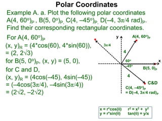 Polar Coordinates
Example A. a. Plot the following polar coordinates
A(4, 60o)P , B(5, 0o)P, C(4, –45o)P, D(–4, 3π/4 rad)P.
Find their corresponding rectangular coordinates.
x
y
60o
4
For A(4, 60o)P
x = r*cos()
y = r*sin()
(x, y)R = (4*cos(60), 4*sin(60)),
= (2, 23)
for B(5, 0o)P, (x, y) = (5, 0),
for C and D,
(x, y)R = (4cos(–45), 4sin(–45))
= (–4cos(3π/4), –4sin(3π/4))
= (22, –22)
A(4, 60o)P
B(5, 0)P
C(4, –45o)P
= D(–4, 3π/4 rad)P
4
r2 = x2 + y2
tan() = y/x
–45o
3π/4
C&D
 