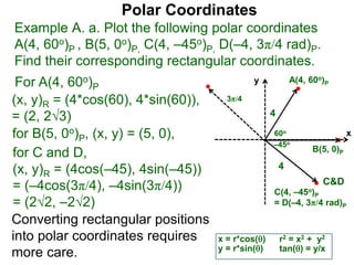 Polar Coordinates
Example A. a. Plot the following polar coordinates
A(4, 60o)P , B(5, 0o)P, C(4, –45o)P, D(–4, 3π/4 rad)P.
Find their corresponding rectangular coordinates.
x
y
60o
4
For A(4, 60o)P
x = r*cos()
y = r*sin()
(x, y)R = (4*cos(60), 4*sin(60)),
= (2, 23)
for B(5, 0o)P, (x, y) = (5, 0),
for C and D,
(x, y)R = (4cos(–45), 4sin(–45))
= (–4cos(3π/4), –4sin(3π/4))
= (22, –22)
A(4, 60o)P
B(5, 0)P
C(4, –45o)P
= D(–4, 3π/4 rad)P
4
Converting rectangular positions
into polar coordinates requires
more care.
r2 = x2 + y2
tan() = y/x
–45o
3π/4
C&D
 