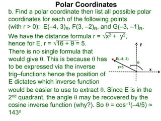 Polar Coordinates
b. Find a polar coordinate then list all possible polar
coordinates for each of the following points
(with r > 0): E(–4, 3)R, F(3, –2)R, and G(–3, –1)R.
We have the distance formula r = x2 + y2,
hence for E, r = 16 + 9 = 5.
x
y
E(–4, 3)

r=5
would be easier to use to extract . Since E is in the
2nd quadrant, the angle  may be recovered by the
cosine inverse function (why?). So  = cos–1(–4/5) ≈
143o
There is no single formula that
would give . This is because  has
to be expressed via the inverse
trig–functions hence the position of
E dictates which inverse function
 