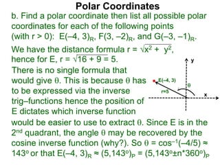 Polar Coordinates
b. Find a polar coordinate then list all possible polar
coordinates for each of the following points
(with r > 0): E(–4, 3)R, F(3, –2)R, and G(–3, –1)R.
We have the distance formula r = x2 + y2,
hence for E, r = 16 + 9 = 5.
x
y
E(–4, 3)

r=5
would be easier to use to extract . Since E is in the
2nd quadrant, the angle  may be recovered by the
cosine inverse function (why?). So  = cos–1(–4/5) ≈
143o or that E(–4, 3)R ≈ (5,143o)P = (5,143o±n*360o)P
There is no single formula that
would give . This is because  has
to be expressed via the inverse
trig–functions hence the position of
E dictates which inverse function
 