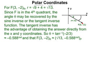 Polar Coordinates
For F(3, –2)R, r = 9 + 4 = √13.
x
y
F(3, –2,)
Since F is in the 4th quadrant, the
angle  may be recovered by the
sine inverse or the tangent inverse
function. The tangent inverse has
the advantage of obtaining the answer directly from
the x and y coordinates. So  = tan–1(–2/3)
≈ –0.588rad and that F(3, –2)R ≈ (√13, –0.588rad)P

r=√13
 