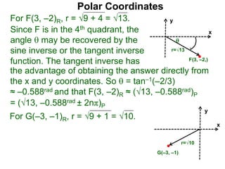 Polar Coordinates
For F(3, –2)R, r = 9 + 4 = √13.
x
y
F(3, –2,)

r=√13
Since F is in the 4th quadrant, the
angle  may be recovered by the
sine inverse or the tangent inverse
function. The tangent inverse has
= (√13, –0.588rad ± 2nπ)P
the advantage of obtaining the answer directly from
the x and y coordinates. So  = tan–1(–2/3)
≈ –0.588rad and that F(3, –2)R ≈ (√13, –0.588rad)P
For G(–3, –1)R, r = 9 + 1 = √10.
x
y
G(–3, –1)
r=√10
 