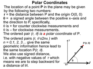 Polar Coordinates
r = the distance between P and the origin O(0, 0)
 = a signed angle between the positive x–axis and
the direction to P, specifically,
 is + for counter clockwise measurements and
 is – for clockwise measurements.
The location of a point P in the plane may be given
by the following two numbers:
The ordered pair (r, ) is a polar coordinate of P.
P
x
(r, )

r
The ordered pairs (r,  ±2nπ ) with
n = 0,1, 2, 3… give the same
geometric information hence lead to
the same location P(r, ).
We also use signed distance,
i.e. with negative values of r which
means we are to step backward for
a distance of lrl. O
y
 