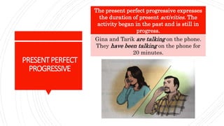 PRESENTPERFECT
PROGRESSIVE
The present perfect progressive expresses
the duration of present activities. The
activity began in the past and is still in
progress.
Gina and Tarik are talking on the phone.
They have been talking on the phone for
20 minutes.
 