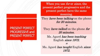 PRESENTPERFECT
PROGRESSIVEand
PRESENTPERFECT
When you use for or since, the
present perfect progressive and the
present perfect have the same
meaning.
They have been talking on the phone
for 20 minutes.
=
They have talked on the phone for
20 minutes.
Ms. Agard has been teaching
English since 1972.
=
Ms. Agard has taught English since
1972.
 