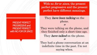 PRESENTPERFECT
PROGRESSIVEand
PRESENTPERFECT
withNOFORORSINCE:
With no for or since, the present
perfect progressive and the present
perfect have different meanings.
They have been talking on the
phone.
=
They were talking on the phone, and
they finished only a short time ago.
They have talked on the phone.
=
They had a phone conversation at an
indefinite time in the past. I’m not
saying when.
 