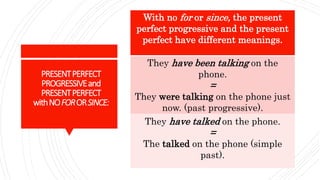 PRESENTPERFECT
PROGRESSIVEand
PRESENTPERFECT
withNOFORORSINCE:
With no for or since, the present
perfect progressive and the present
perfect have different meanings.
They have been talking on the
phone.
=
They were talking on the phone just
now. (past progressive).
They have talked on the phone.
=
The talked on the phone (simple
past).
 
