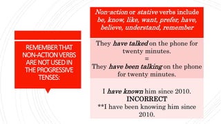 REMEMBERTHAT
NON-ACTIONVERBS
ARENOTUSEDIN
THEPROGRESSIVE
TENSES:
Non-action or stative verbs include
be, know, like, want, prefer, have,
believe, understand, remember
They have talked on the phone for
twenty minutes.
=
They have been talking on the phone
for twenty minutes.
I have known him since 2010.
INCORRECT
**I have been knowing him since
2010.
 