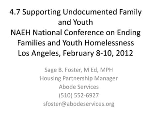 4.7 Supporting Undocumented Family
             and Youth
NAEH National Conference on Ending
  Families and Youth Homelessness
  Los Angeles, February 8-10, 2012
         Sage B. Foster, M Ed, MPH
       Housing Partnership Manager
              Abode Services
              (510) 552-6927
        sfoster@abodeservices.org
 