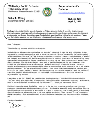 Wellesley Public Schools                                               Superintendent’s
     40 Kingsbury Street                                                    Bulletin
     Wellesley, Massachusetts 02481
                                                                            www.wellesley.k12.ma.us/district/bulletins.



     Bella T. Wong                                                                         Bulletin #28
     Superintendent of Schools                                                             April 8, 2011



    The Superintendent’s Bulletin is posted weekly on Fridays on our website. It provides timely, relevant
    information about meetings, professional development opportunities, curriculum and program development,
    grant awards, and School Committee news. The bulletin is also the official vehicle for job postings. Please
    read the bulletin regularly and use it to inform colleagues of meetings and other school news.


,
    Dear Colleagues,

    This morning my husband and I had an argument.

    While doing his homework the night before, my son didn't know how to spell the word orangutan. It was
    suggested to him by the responsible adult at home that he could "Google" the word for the correct spelling.
     When he did that a link to a YouTube video on orangutans popped up. It was a comical vignette of a tug of
    war between an orangutan and a sumo wrestler -- you can all probably guess who lost and ended up falling
    spectacularly into the mud pit. During breakfast this morning, my son called up the link and wanted me to
    watch the video. After the video played, I went back to packing lunches and my son proceeded to go
    through the other videos on the YouTube page. As I watched him go through the videos, I started to
    wonder whether any of those orangutan videos might be inappropriate, and it occurred to me to ask how he
    got onto orangutan YouTube videos in the first place. . . and that is how I got the story that it started with
    looking for the correct spelling of a word. So I suggested that next time he needed to check the spelling of
    a word he should (I admit I said should, not could) look it up in the dictionary. And thus, started the
    argument with my husband.

    It went kind of like this: All kids are checking their spelling this way...I don't want him unsupervised on
    YouTube...this is what technology is about today...I want him to learn how to use a dictionary...why does he
    need to use a dictionary if he can just ask the computer?? . . . that's just backwards. Hmm.

    I left the house quite angry. But before I even got to the first right turn at the end of my road, I thought
    maybe my husband was not completely wrong (note: I didn't say he was right) about some of this. No one
    will ultimately get up from writing at a computer to look up in a dictionary how to spell a word. It is probably
    also unlikely anyone will take the time to call up a spelling application if they can just "Google" the word to
    check the spelling. So it is possible that it is a truth that I may have to accept; I am just not sure that like it,
    yet.

    Enjoy your weekend,
 