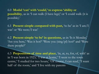 6.0 Modal ‘can’ with ‘could,’ to express ‘ability or
possibility, as in ‘I can walk (I have legs)’ or ‘I could walk (it is
possible).’

6.1 Present simple compared with past, ‘to be’ as in ‘I am/I
was’ or ‘We were/I was’

6.2 Present simple ‘to be’ in questions, as in ‘Is it Monday,’
‘Are you here,’ ‘Was it hot?’ ‘Were you (sing/pl) hot?’ and ‘Were
there people?’

6.3 Prepositions of time and place, ‘in, at, to, for, of, with’ as
in ‘I was born in 1923,’ ‘I was at home,’ ‘I went to the town
centre,’ ‘I studied for two hours,’ ‘Of course, I can read,’ ‘I want
half of the room,’ and ‘I live with my parents
 