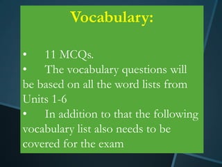 Vocabulary:

• 11 MCQs.
• The vocabulary questions will
be based on all the word lists from
Units 1-6
• In addition to that the following
vocabulary list also needs to be
covered for the exam
 