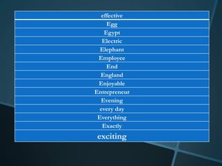 effective
    Egg
   Egypt
   Electric
  Elephant
 Employee
    End
  England
 Enjoyable
Entrepreneur
  Evening
  every day
 Everything
   Exactly
exciting
 