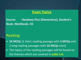 Exam Topics

Source:   Headway Plus (Elementary), Student’s
Book, Workbook, CD


Reading:
  24 MCQs (1 short reading passage with 4 MCQs and
  2 long reading passages with 10 MCQs each)
  The topics of the reading passages will be based on
  the themes which are covered in units 1-6.
 