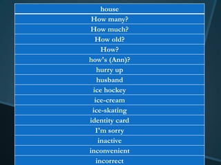 house
 How many?
How much?
  How old?
     How?
how's (Ann)?
   hurry up
   husband
 ice hockey
  ice-cream
 ice-skating
identity card
  I'm sorry
    inactive
inconvenient
   incorrect
 