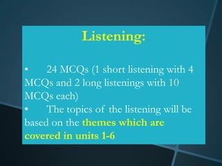 Listening:

•    24 MCQs (1 short listening with 4
MCQs and 2 long listenings with 10
MCQs each)
•    The topics of the listening will be
based on the themes which are
covered in units 1-6
 