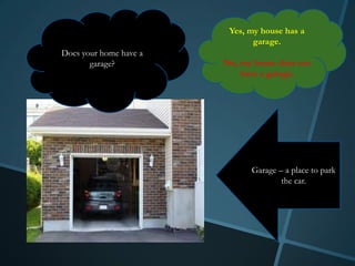 Yes, my house has a
                               garage.
Does your home have a
       garage?          No, my house does not
                            have a garage.




                              Garage – a place to park
                                      the car.
 