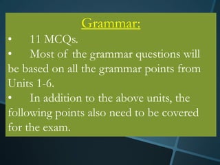 Grammar:
• 11 MCQs.
• Most of the grammar questions will
be based on all the grammar points from
Units 1-6.
• In addition to the above units, the
following points also need to be covered
for the exam.
 