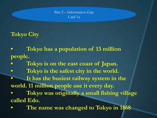 Part 2 – Information Gap
                           Card 1a



Tokyo City

•     Tokyo has a population of 13 million
people.
•     Tokyo is on the east coast of Japan.
•     Tokyo is the safest city in the world.
•     It has the busiest railway system in the
world. 11 million people use it every day.
•     Tokyo was originally a small fishing village
called Edo.
•     The name was changed to Tokyo in 1868.
 