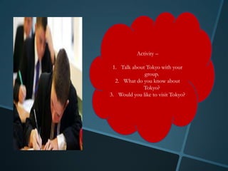 Activity –

 1. Talk about Tokyo with your
              group.
  2. What do you know about
             Tokyo?
3. Would you like to visit Tokyo?
 
