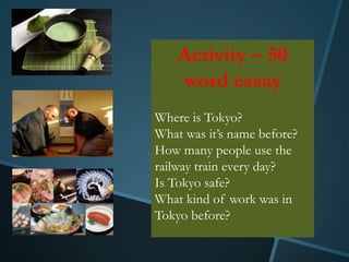 Activity – 50
    word essay
Where is Tokyo?
What was it’s name before?
How many people use the
railway train every day?
Is Tokyo safe?
What kind of work was in
Tokyo before?
 