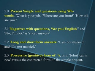 2.0 Present Simple and questions using Wh-
words, ‘What is your job,’ ‘Where are you from?’ ‘How old
are you?’

2.1 Negatives with questions, ‘Are you English?’ and
‘No, I’m not.’ as ‘short answers.’

2.2 Long and short form answers: ‘I am not married’
and ‘I’m not married.’

2.3 Possessive (genitive) form of ‘s, as in ‘John’s car is
new’ versus the contracted form of the simple present.
 