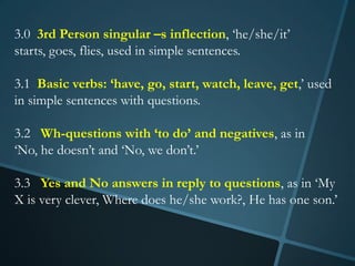 3.0 3rd Person singular –s inflection, ‘he/she/it’
starts, goes, flies, used in simple sentences.

3.1 Basic verbs: ‘have, go, start, watch, leave, get,’ used
in simple sentences with questions.

3.2 Wh-questions with ‘to do’ and negatives, as in
‘No, he doesn’t and ‘No, we don’t.’

3.3 Yes and No answers in reply to questions, as in ‘My
X is very clever, Where does he/she work?, He has one son.’
 