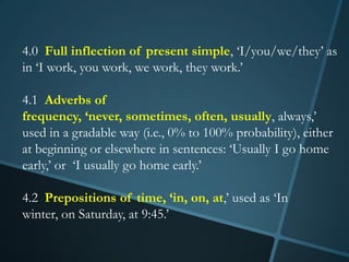 4.0 Full inflection of present simple, ‘I/you/we/they’ as
in ‘I work, you work, we work, they work.’

4.1 Adverbs of
frequency, ‘never, sometimes, often, usually, always,’
used in a gradable way (i.e., 0% to 100% probability), either
at beginning or elsewhere in sentences: ‘Usually I go home
early,’ or ‘I usually go home early.’

4.2 Prepositions of time, ‘in, on, at,’ used as ‘In
winter, on Saturday, at 9:45.’
 
