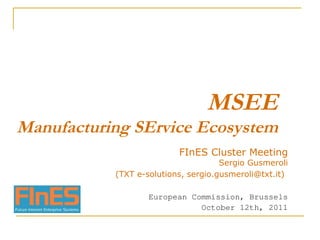 MSEE Manufacturing SErvice Ecosystem FInES Cluster Meeting Sergio Gusmeroli (TXT e-solutions, sergio.gusmeroli@txt.it)   European Commission, Brussels October 12th, 2011 