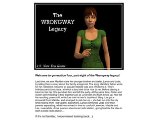 Welcome to generation four, part eight of the Wrongway legacy!

Last time, we saw Maddie scare her younger brother and sister, Lance and Leda,
by telling them a story about the family antagonist, The song Maddie's father wrote
for her, Madeline, became so popular Maddie was sick of hearing it. Tina's
birthday party took place, at which a boy tried to be nice to her, before placing a
hand on her hip. She punched him and left the party. At the same time, Robin and
Austin were heading to bed together just as Lavender and Mark broke up. Hex felt
the resulting powershift, while Lee met his twin's boyfriend, Gary. Lee got a
phonecall from Maddie, and arranged to pick her up – she had run into the city
while fleeing from Tina's party. Elsewhere, Lance comforted Leda over their
parents separating, while Hex arrived in time to comfort Lavender. Maddie and
Lee, meanwhile, drove past an abandoned radio station, giving Maddie the idea to
start a pirate radio station...

If it's not familiar, I recommend looking back. :)
 