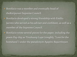  Bonifacio was a member and eventually head of

  theKatipunan Supreme Council.

 Bonifacio developed a strong friendship with Emilio

  Jacinto who served as his adviser and confidant, as well as a
  member of the Supreme Council.

 Bonifacio wrote several pieces for the paper, including the

  poem Pag-ibig sa Tinubuang Lupà (roughly, "Love for the
  homeland”) under the pseudonym Agapito Bagumbayan.
 