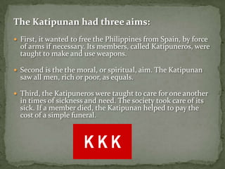 The Katipunan had three aims:
 First, it wanted to free the Philippines from Spain, by force
  of arms if necessary. Its members, called Katipuneros, were
  taught to make and use weapons.

 Second is the the moral, or spiritual, aim. The Katipunan
  saw all men, rich or poor, as equals.

 Third, the Katipuneros were taught to care for one another
  in times of sickness and need. The society took care of its
  sick. If a member died, the Katipunan helped to pay the
  cost of a simple funeral.
 