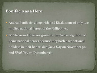 Bonifacio as a Hero

 Andrés Bonifacio, along with José Rizal, is one of only two

  implied national heroes of the Philippines.

 Bonifacio and Rizal are given the implied recognition of

  being national heroes because they both have national
  holidays in their honor: Bonifacio Day on November 30,
  and Rizal Day on December 30.
 