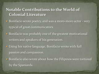 Notable Contributions to the World of
 Colonial Literature
 Bonifacio wrote poetry, and was a moro-moro actor - very

  typical of great communicators.

 Bonifacio was probably one of the greatest motivational

  writers and speakers of his generation.

 Using his native language, Bonifacio wrote with full

  passion and compassion.

 Bonifacio also wrote about how the Filipinos were tortured

  by the Spaniards.
 