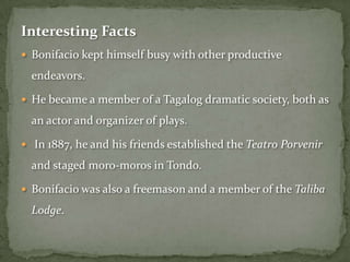 Interesting Facts
 Bonifacio kept himself busy with other productive

  endeavors.

 He became a member of a Tagalog dramatic society, both as

  an actor and organizer of plays.

 In 1887, he and his friends established the Teatro Porvenir

  and staged moro-moros in Tondo.

 Bonifacio was also a freemason and a member of the Taliba

  Lodge.
 