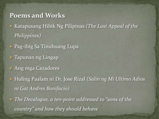 Poems and Works
 Katapusang Hibik Ng Pilipinas (The Last Appeal of the

  Philippines)

 Pag-ibig Sa Tinubuang Lupa

 Tapunan ng Lingap

 Ang mga Cazadores

 Huling Paalam ni Dr. Jose Rizal (Salin ng Mi Ultimo Adios

  ni Gat Andres Bonifacio)

 The Decalogue, a ten-point addressed to “sons of the

  country” and how they should behave
 