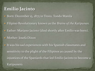 Emilio Jacinto
 Born: December 15, 1875 in Trozo, Tondo Manila

 Filipino Revolutionary known as the Brains of the Katipunan.

 Father: Mariano Jacinto (died shortly after Emilio was born).

 Mother: Josefa Dizon

 It was his sad experiences with his Spanish classmates and

  sensitivity to the plight of the Filipinos as caused by the

  injustices of the Spaniards that led Emilio Jacinto to become a

  Katipunero.
 